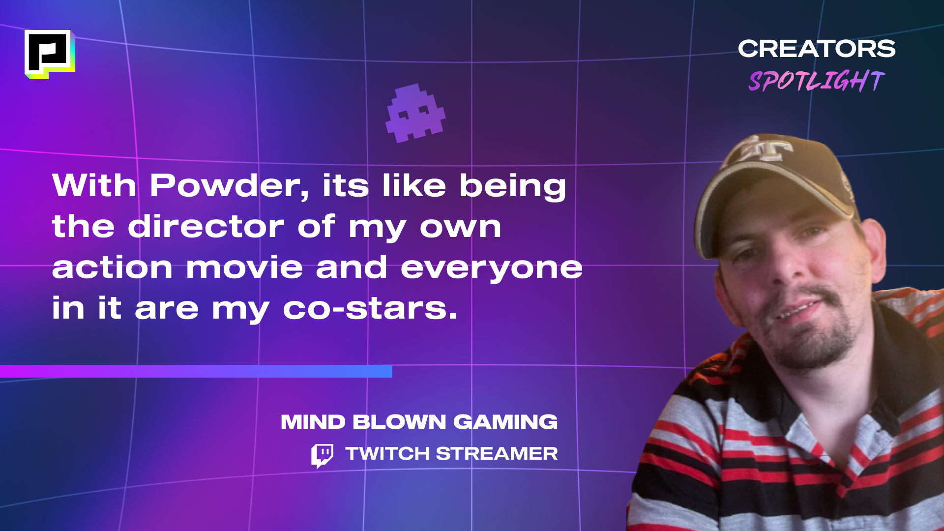 Image of Twitch Streamer, MIND BLOWN GAMING with his quote, "With Powder, its like being the director of my own action movie and everyone in it are my co-starts."